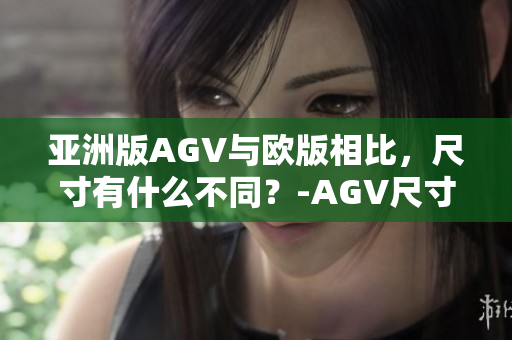 亚洲版AGV与欧版相比，尺寸有什么不同？-AGV尺寸差异解析