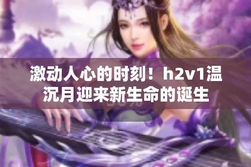 激动人心的时刻！h2v1温沉月迎来新生命的诞生