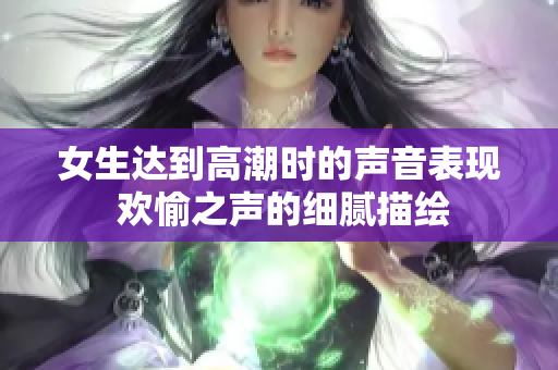 女生达到高潮时的声音表现 欢愉之声的细腻描绘