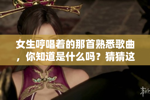 女生哼唱着的那首熟悉歌曲，你知道是什么吗？猜猜这首歌叫什么吧！