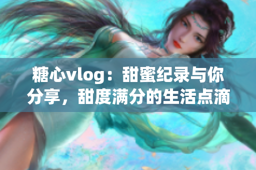 糖心vlog：甜蜜纪录与你分享，甜度满分的生活点滴旅程