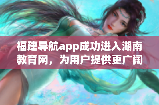 福建导航app成功进入湖南教育网，为用户提供更广阔的服务范围(1)