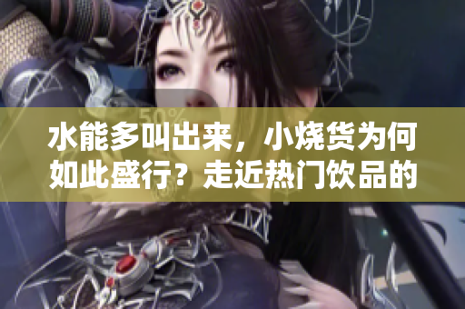 水能多叫出来，小烧货为何如此盛行？走近热门饮品的多元魅力