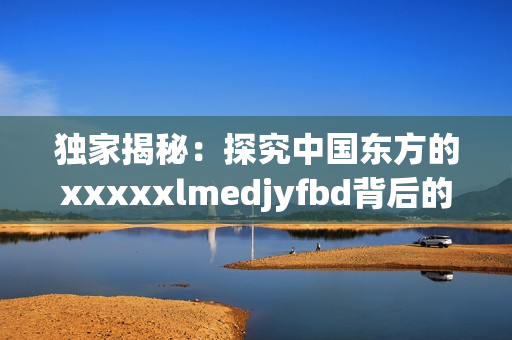 独家揭秘：探究中国东方的xxxxxlmedjyfbd背后的真相