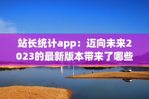 站长统计app：迈向未来2023的最新版本带来了哪些变化？(1)