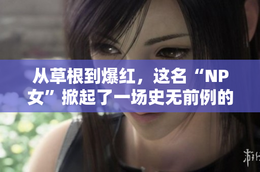 从草根到爆红，这名“NP女”掀起了一场史无前例的网络风暴！