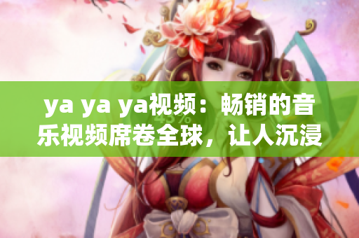 ya ya ya视频：畅销的音乐视频席卷全球，让人沉浸在音乐的世界