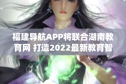 福建导航APP将联合湖南教育网 打造2022最新教育智能平台(1)