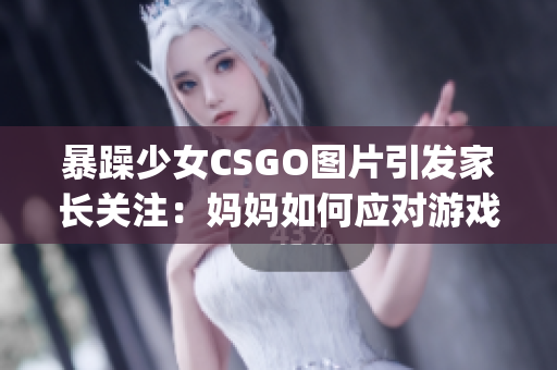 暴躁少女CSGO图片引发家长关注：妈妈如何应对游戏成瘾？(1)