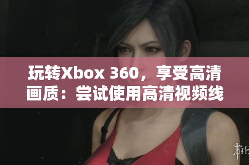 玩转Xbox 360，享受高清画质：尝试使用高清视频线！