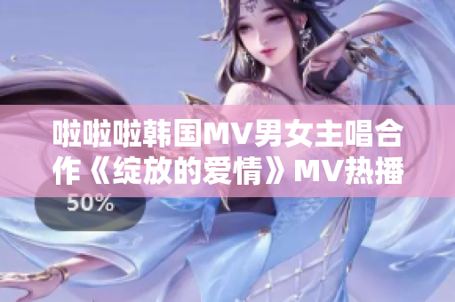 啦啦啦韩国MV男女主唱合作《绽放的爱情》MV热播 