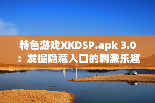 特色游戏XKDSP.apk 3.0：发掘隐藏入口的刺激乐趣(1)