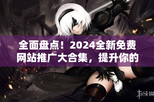 全面盘点！2024全新免费网站推广大合集，提升你的网络知名度！