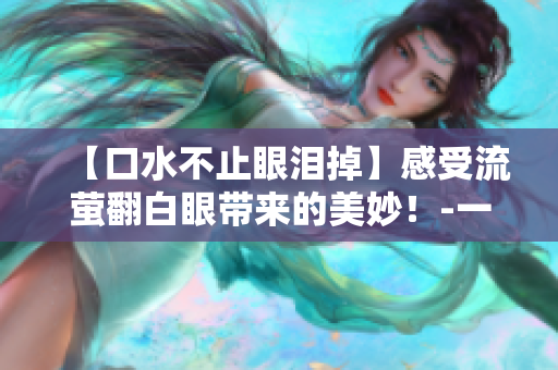 【口水不止眼泪掉】感受流萤翻白眼带来的美妙！-一个编辑的分享