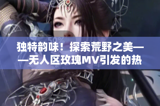 独特韵味！探索荒野之美——无人区玫瑰MV引发的热议