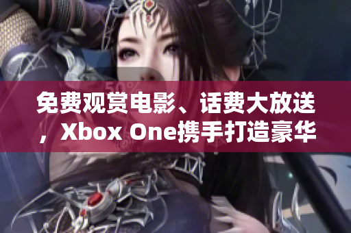 免费观赏电影、话费大放送，Xbox One携手打造豪华影视新体验