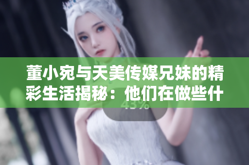 董小宛与天美传媒兄妹的精彩生活揭秘：他们在做些什么？