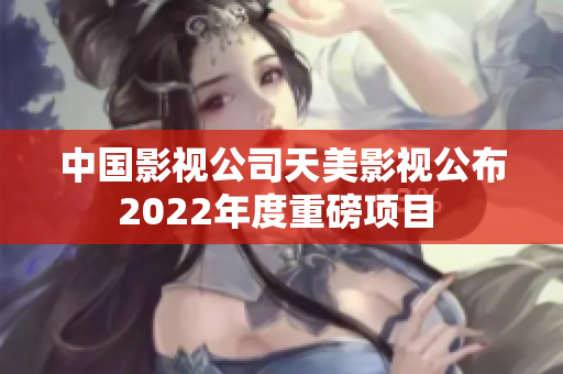 中国影视公司天美影视公布2022年度重磅项目 