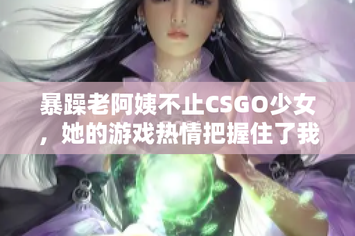 暴躁老阿姨不止CSGO少女，她的游戏热情把握住了我们心！