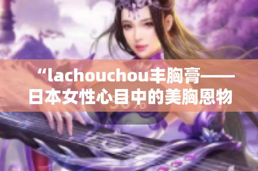 “lachouchou丰胸膏——日本女性心目中的美胸恩物”