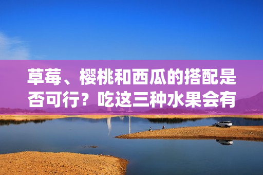 草莓、樱桃和西瓜的搭配是否可行？吃这三种水果会有什么效果？(1)