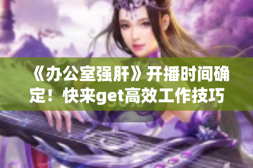 《办公室强肝》开播时间确定！快来get高效工作技巧