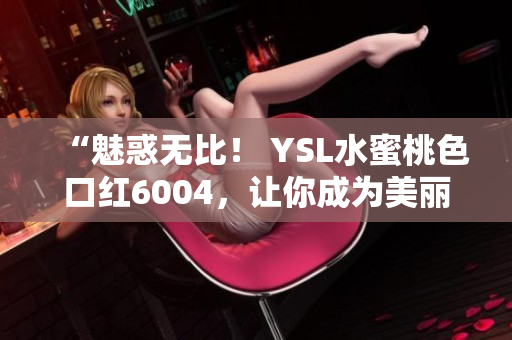 “魅惑无比！ YSL水蜜桃色口红6004，让你成为美丽焦点！”