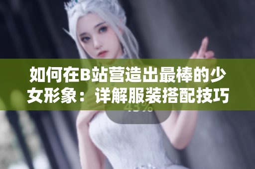 如何在B站营造出最棒的少女形象：详解服装搭配技巧