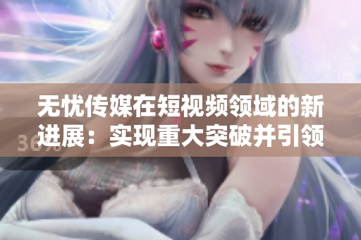 无忧传媒在短视频领域的新进展：实现重大突破并引领行业发展