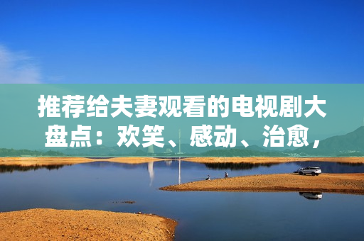 推荐给夫妻观看的电视剧大盘点：欢笑、感动、治愈，每个阶段最佳选择！