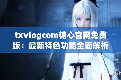 txvlogcom糖心官网免费版：最新特色功能全面解析