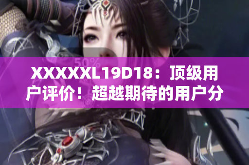 XXXXXL19D18：顶级用户评价！超越期待的用户分享！