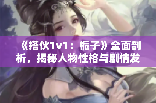 《搭伙1v1：栀子》全面剖析，揭秘人物性格与剧情发展！