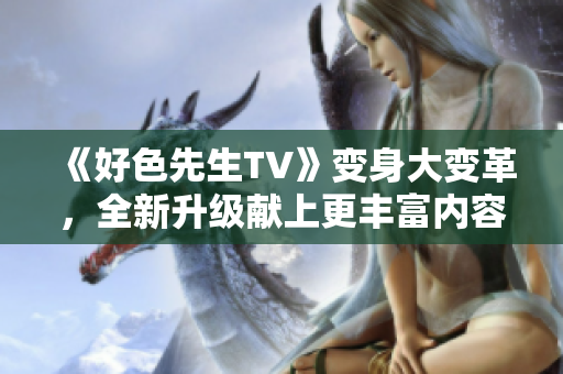 《好色先生TV》变身大变革，全新升级献上更丰富内容！