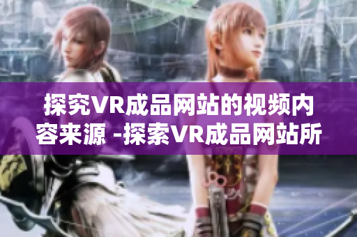 探究VR成品网站的视频内容来源 -探索VR成品网站所使用的视频内容的来源渠道