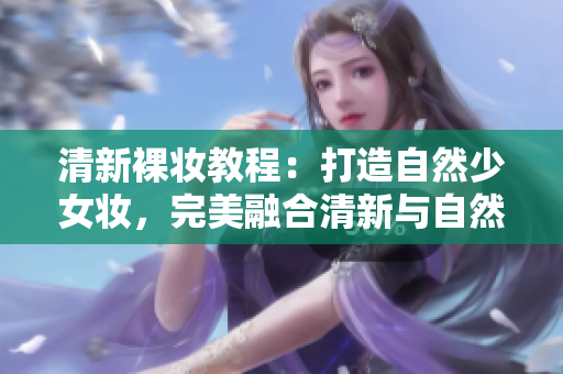 清新裸妆教程：打造自然少女妆，完美融合清新与自然的妆容