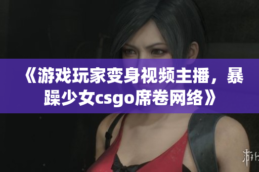 《游戏玩家变身视频主播，暴躁少女csgo席卷网络》