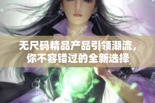 无尺码精品产品引领潮流，你不容错过的全新选择