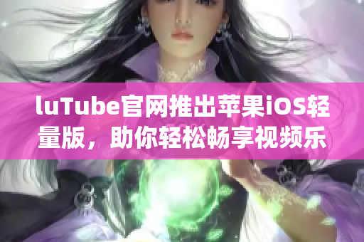 luTube官网推出苹果iOS轻量版，助你轻松畅享视频乐趣(1)