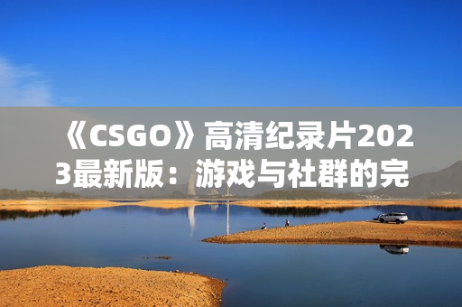 《CSGO》高清纪录片2023最新版：游戏与社群的完美交融