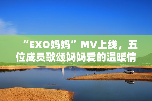 “EXO妈妈”MV上线，五位成员歌颂妈妈爱的温暖情感