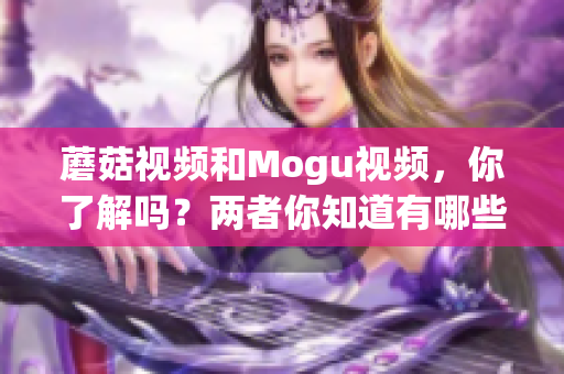 蘑菇视频和Mogu视频，你了解吗？两者你知道有哪些区别吗？(1)