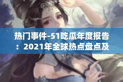 热门事件-51吃瓜年度报告：2021年全球热点盘点及趋势分析(1)