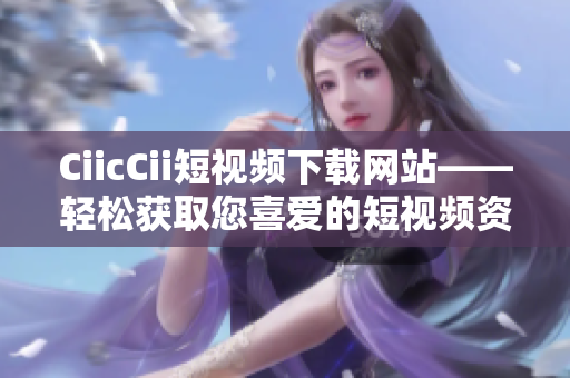 CiicCii短视频下载网站——轻松获取您喜爱的短视频资源