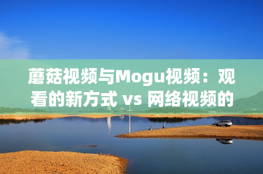 蘑菇视频与Mogu视频：观看的新方式 vs 网络视频的新体验(1)