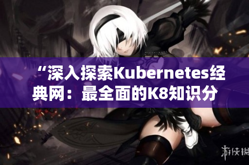 “深入探索Kubernetes经典网：最全面的K8知识分享平台”