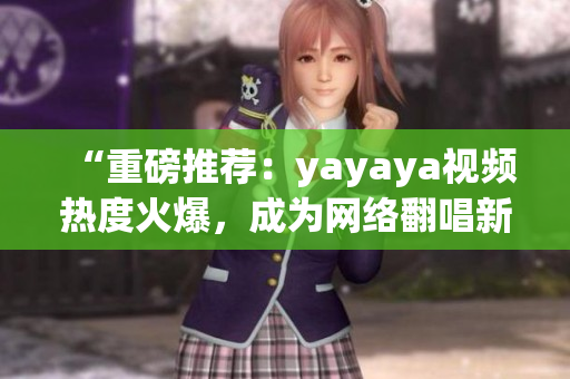 “重磅推荐：yayaya视频热度火爆，成为网络翻唱新风向！”