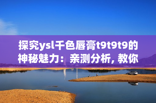 探究ysl千色唇膏t9t9t9的神秘魅力：亲测分析, 教你选购并打造时尚妆容