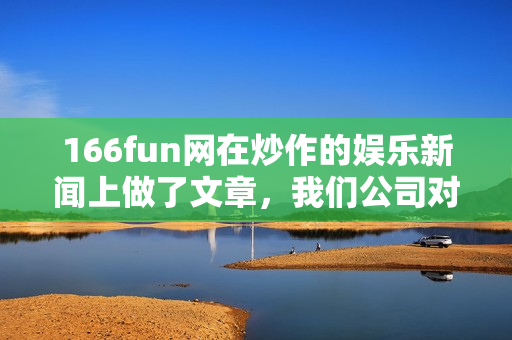 166fun网在炒作的娱乐新闻上做了文章，我们公司对此严肃看待。