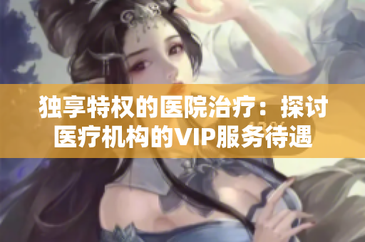 独享特权的医院治疗：探讨医疗机构的VIP服务待遇